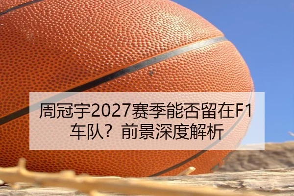 周冠宇2027赛季能否留在F1车队？前景深度解析